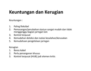 Keuntungan dan Kerugian
Keuntungan :
1. Paling fleksibel
2. Pemasangan/perubahan stasiun sangat mudah dan tidak
mengganggu bagian jaringan lain
3. Kontrol terpusat3. Kontrol terpusat
4. Kemudahan deteksi dan isolasi kesalahan/kerusakan
5. Kemudahaan pengelolaan jaringan
Kerugian
1. Boros kabel
2. Perlu penanganan khusus
3. Kontrol terpusat (HUB) jadi elemen kritis
 