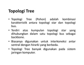 Topologi Tree
• Topologi Tree (Pohon) adalah kombinasi
karakteristik antara topologi star dan topologi
bus.
• Terdiri atas kumpulan topologi star yang
dihubungkan dalam satu topologi bus sebagaidihubungkan dalam satu topologi bus sebagai
backbone.
• Biasanya digunakan untuk interkoneksi antar
sentral dengan hirarki yang berbeda.
• Topologi Tree banyak digunakan pada sistem
jaringan komputer.
 