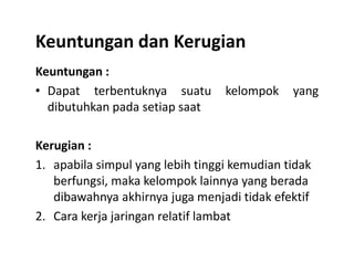 Keuntungan dan Kerugian
Keuntungan :
• Dapat terbentuknya suatu kelompok yang
dibutuhkan pada setiap saat
Kerugian :
1. apabila simpul yang lebih tinggi kemudian tidak
berfungsi, maka kelompok lainnya yang berada
dibawahnya akhirnya juga menjadi tidak efektif
2. Cara kerja jaringan relatif lambat
 