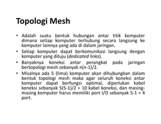 Topologi Mesh
• Adalah suatu bentuk hubungan antar titik komputer
dimana setiap komputer terhubung secara langsung ke
komputer lainnya yang ada di dalam jaringan.
• Setiap komputer dapat berkomunikasi langsung dengan
komputer yang dituju (dedicated links).
• Banyaknya koneksi antar perangkat pada jaringan• Banyaknya koneksi antar perangkat pada jaringan
bertopologi mesh sebanyak n(n-1)/2.
• Misalnya ada 5 (lima) komputer akan dihubungkan dalam
bentuk topologi mesh maka agar seluruh koneksi antar
komputer dapat berfungsi optimal, diperlukan kabel
koneksi sebanyak 5(5-1)/2 = 10 kabel koneksi, dan masing-
masing komputer harus memiliki port I/O sebanyak 5-1 = 4
port.
 