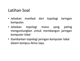 Latihan Soal
• Jelaskan manfaat dari topologi Jaringan
komputer.
• Jelaskan topologi mana yang paling
menguntungkan untuk membangun jaringanmenguntungkan untuk membangun jaringan
komputer lokal
• Gambarkan topologi jaringan komputer lokal
dalam kampus Atma Jaya.
 