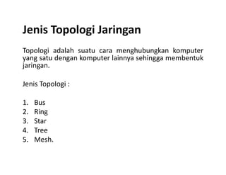 Jenis Topologi Jaringan
Topologi adalah suatu cara menghubungkan komputer
yang satu dengan komputer lainnya sehingga membentuk
jaringan.
Jenis Topologi :Jenis Topologi :
1. Bus
2. Ring
3. Star
4. Tree
5. Mesh.
 