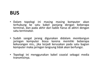 BUS
• Dalam topologi ini masing masing komputer akan
terhubung ke satu kabel panjang dengan beberapa
terminal, dan pada akhir dari kable harus di akhiri dengan
satu terminator.
• Sudah sangat jarang digunakan didalam membangun• Sudah sangat jarang digunakan didalam membangun
jaringan komputer biasa karena memiliki beberapa
kekurangan mis., jika terjadi kerusakan pada satu bagian
komputer maka jaringan langsung tidak akan berfungsi.
• Topologi ini menggunakan kabel coaxial sebagai media
transmisinya.
 