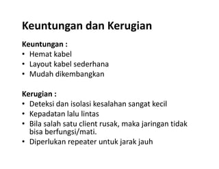 Keuntungan dan Kerugian
Keuntungan :
• Hemat kabel
• Layout kabel sederhana
• Mudah dikembangkan
Kerugian :
• Deteksi dan isolasi kesalahan sangat kecil
• Kepadatan lalu lintas
• Bila salah satu client rusak, maka jaringan tidak
bisa berfungsi/mati.
• Diperlukan repeater untuk jarak jauh
 