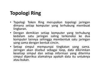 Topologi Ring
• Topologi Token Ring merupakan topologi jaringan
dimana setiap komputer yang terhubung membuat
lingkaran.
• Dengan demikian setiap komputer yang terhubung
kedalam satu jaringan saling terkoneksi ke dua
komputer lainnya sehingga membentuk satu jaringankomputer lainnya sehingga membentuk satu jaringan
yang sama dengan bentuk cincin.
• Setiap simpul mempunyai tingkatan yang sama.
Jaringan akan disebut sebagai loop, data dikirimkan
kesetiap simpul dan setiap informasi yang diterima
simpul diperiksa alamatnya apakah data itu untuknya
atau bukan.
 