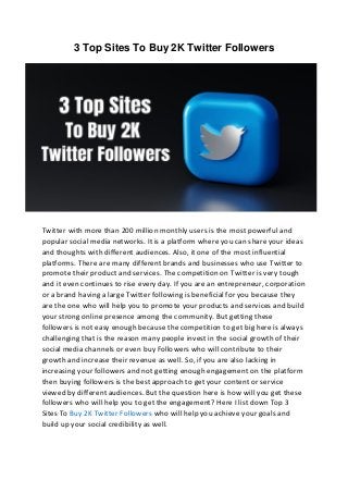3 Top Sites To Buy 2K Twitter Followers
Twitter with more than 200 million monthly users is the most powerful and
popular social media networks. It is a platform where you can share your ideas
and thoughts with different audiences. Also, it one of the most influential
platforms. There are many different brands and businesses who use Twitter to
promote their product and services. The competition on Twitter is very tough
and it even continues to rise every day. If you are an entrepreneur, corporation
or a brand having a large Twitter following is beneficial for you because they
are the one who will help you to promote your products and services and build
your strong online presence among the community. But getting these
followers is not easy enough because the competition to get big here is always
challenging that is the reason many people invest in the social growth of their
social media channels or even buy Followers who will contribute to their
growth and increase their revenue as well. So, if you are also lacking in
increasing your followers and not getting enough engagement on the platform
then buying followers is the best approach to get your content or service
viewed by different audiences. But the question here is how will you get these
followers who will help you to get the engagement? Here I list down Top 3
Sites To Buy 2K Twitter Followers who will help you achieve your goals and
build up your social credibility as well.
 