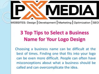 3 Top Tips to Select a Business
Name for Your Logo Design
Choosing a business name can be difficult at the
best of times. Finding one that fits into your logo
can be even more difficult. People can often have
misconceptions about what a business should be
called and can overcomplicate the idea.
 