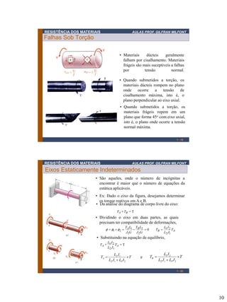RESISTÊNCIA DOS MATERIAIS

AULAS PROF. GILFRAN MILFONT

Falhas Sob Torção
• Materiais
dúcteis
geralmente
falham por cisalhamento. Materiais
frágeis são mais suceptiveis a falhas
por
tensão
normal.
• Quando submetidos a torção, os
materiais dúcteis rompem no plano
onde
ocorre
a
tensão
de
cisalhamento máxima, isto é, o
plano perpendicular ao eixo axial.
• Quando submetidos a torção, os
materiais frágeis ropem em um
plano que forma 45o com eixo axial,
isto é, o plano onde ocorre a tensão
normal máxima.
1 - 19

RESISTÊNCIA DOS MATERIAIS

AULAS PROF. GILFRAN MILFONT

Eixos Estaticamente Indeterminados
• São aqueles, onde o número de incógnitas a
encontrar é maior que o número de equações da
estática aplicáveis.
• Ex: Dado o eixo da figura, desejamos determinar
os torque reativos em A e B.
• Da análise do diagrama de corpo livre do eixo:
TA  TB  T

• Dividindo o eixo em duas partes, as quais
precisam ter compatibilidade de deformações,
f  f1  f2 

TA L1 TB L2

0
J1G J 2G

LJ
TB  1 2 TA
L2 J1

• Substituindo na equação de equilíbrio,
LJ
T A  1 2 TA  T
L2 J1

TA 

L2 J1
T
L2 J1  L1 J 2

e

TB 

L1 J 2
T
L2 J1  L1 J 2
1 - 20

10

 