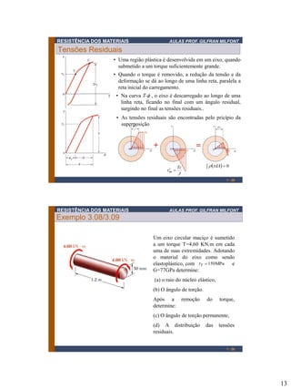 RESISTÊNCIA DOS MATERIAIS

AULAS PROF. GILFRAN MILFONT

Tensões Residuais
• Uma região plástica é desenvolvida em um eixo, quando
submetido a um torque suficientemente grande.
• Quando o torque é removido, a redução da tensão e da
deformação se dá ao longo de uma linha reta, paralela a
reta inicial do carregamento.
• Na curva T-f , o eixo é descarregado ao longo de uma
linha reta, ficando no final com um ângulo residual,
surgindo no final as tensões residuais..
• As tensões residuais são encontradas pelo pricípio da
superposição


m 

Tc
J

   dA  0
1 - 25

RESISTÊNCIA DOS MATERIAIS

AULAS PROF. GILFRAN MILFONT

Exemplo 3.08/3.09
Um eixo circular maciço é sumetido
a um torque T=4,60 KN.m em cada
uma de suas extremidades. Adotando
o material do eixo como sendo
elastoplástico, com Y  150 MPa e
G=77GPa determine:
(a) o raio do núcleo elástico,
(b) O ângulo de torção.
Após a remoção
determine:

do

torque,

(c) O ângulo de torção permanente,
(d) A distribuição
residuais.

das

tensões

1 - 26

13

 