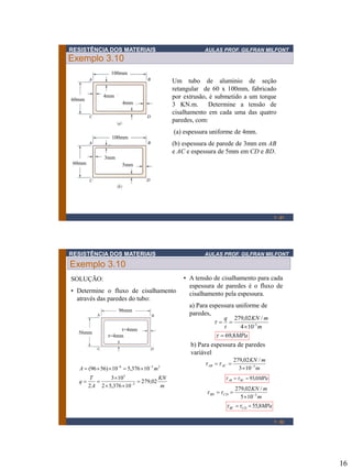 RESISTÊNCIA DOS MATERIAIS

AULAS PROF. GILFRAN MILFONT

Exemplo 3.10
100mm

4mm

60mm

4mm

Um tubo de aluminio de seção
retangular de 60 x 100mm, fabricado
por extrusão, é submetido a um torque
3 KN.m.
Determine a tensão de
cisalhamento em cada uma das quatro
paredes, com:
(a) espessura uniforme de 4mm.

100mm

(b) espessura de parede de 3mm em AB
e AC e espessura de 5mm em CD e BD.
3mm
60mm

5mm

1 - 31

RESISTÊNCIA DOS MATERIAIS

AULAS PROF. GILFRAN MILFONT

Exemplo 3.10
SOLUÇÃO:
• Determine o fluxo de cisalhamento
através das paredes do tubo:
96mm

56mm

t=4mm
t=4mm

• A tensão de cisalhamento para cada
espessura de paredes é o fluxo de
cisalhamento pela espessura.
a) Para espessura uniforme de
paredes,
q 279,02 KN / m
 
-3
t
4 10 m
  69,8MPa

b) Para espessura de paredes
variável
A  (96  56) 10 6  5,376 10 3 m 2
q

T
3 103
KN

 279,02
2 A 2  5,376 10 3
m

 AB   AC 

279,02 KN / m
3 103 m

 AB   BC  93,0MPa

 BD   CD 

279,02 KN / m
5 103 m

 BC   CD  55,8MPa
1 - 32

16

 