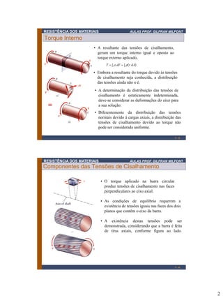 RESISTÊNCIA DOS MATERIAIS

AULAS PROF. GILFRAN MILFONT

Torque Interno
• A resultante das tensões de cisalhamento,
geram um torque interno igual e oposto ao
torque externo aplicado,
T    dF     dA

• Embora a resultante do torque devido às tensões
de cisalhamento seja conhecida, a distribuição
das tensões ainda não o é.
• A determinação da distribuição das tensões de
cisalhamento é estaticamente indeterminada,
deve-se considerar as deformações do eixo para
a sua solução.
• Diferentemente da distribuição das tensões
normais devido à cargas axiais, a distribuição das
tensões de cisalhamento devido ao torque não
pode ser considerada uniforme.
1-3

RESISTÊNCIA DOS MATERIAIS

AULAS PROF. GILFRAN MILFONT

Componentes das Tensões de Cisalhamento
• O torque aplicado na barra circular
produz tensões de cisalhamento nas faces
perpendiculares ao eixo axial.
• As condições de equilíbrio requerem a
existência de tensões iguais nas faces dos dois
planos que contêm o eixo da barra.
• A existência destas tensões pode ser
demonstrada, considerando que a barra é feita
de tiras axiais, conforme figura ao lado.

1-4

2

 