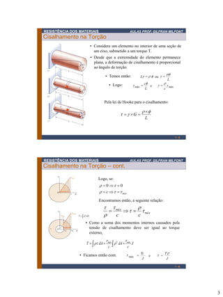 RESISTÊNCIA DOS MATERIAIS

AULAS PROF. GILFRAN MILFONT

Cisalhamento na Torção
• Considere um elemento no interior de uma seção de
um eixo, submetido a um torque T.
• Desde que a extremidade do elemento permanece
plana, a deformação de cisalhamento é proporcional
ao ângulo de torção.
Lg   f ou g 

• Temos então:

f
g máx  c e
L

• Logo:

g 


c

f
L

g máx

Pela lei de Hooke para o cisalhamento:

  g G 

 f
L

1-5

RESISTÊNCIA DOS MATERIAIS

AULAS PROF. GILFRAN MILFONT

Cisalhamento na Torção – cont.
Logo, se:

  0   0
  c     máx
Encontramos então, a seguinte relação:

Onde : J    2 dA

  máx


    máx

c
c

• Como a soma dos momentos internos causados pela
tensão de cisalhamento deve ser igual ao torque
externo,

T    dA 

 máx 2

  dA  máx J
c
c

• Ficamos então com:

 máx 

Tc
J

e

 

T
J
1-6

3

 