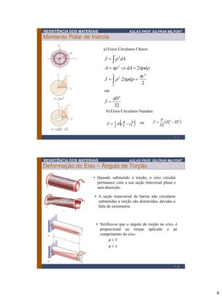 RESISTÊNCIA DOS MATERIAIS

AULAS PROF. GILFRAN MILFONT

Momento Polar de Inércia
a) Eixos Circulares Cheios:

J    2 dA
A   2  dA  2 d
c

J    2 .2 d 
0

c 4
2

ou
J  1  c4
2

J

D 4
32

b) Eixos Circulares Vazados:



4
4
J  1  c2  c1
2



4
4
J  1  c2  c1
2





ou

J


32

( De4  Di4 )

1-7

RESISTÊNCIA DOS MATERIAIS

AULAS PROF. GILFRAN MILFONT

Deformação do Eixo – Ângulo de Torção
• Quando submetido a torção, o eixo circular
permanece com a sua seção tranversal plana e
sem distorção.
• A seção transversal de barras não circulares
submetidas a torção são distorcidas, devidas a
falta de axisimetria.

• Verifica-se que o ângulo de torção no eixo, é
proporcional ao torque aplicado e ao
comprimento do eixo.
f T
fL

1-8

4

 