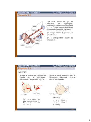 RESISTÊNCIA DOS MATERIAIS

AULAS PROF. GILFRAN MILFONT

Exemplo 3.4
Dois eixos sólidos de aço são
conectados
por
engrenagens.
Sabendo que o material dos eixos tem
G = 77,2 GPa e tensão admissível ao
cisalhamento de 55 MPa, determine:

900mm

25mm

(a) o torque máximo T0 que pode ser
aplicado em A,

19mm

(b) o correspondente ângulo de
torção em A.

650mm
62mm
22mm

1 - 15

RESISTÊNCIA DOS MATERIAIS

AULAS PROF. GILFRAN MILFONT

Exemplo 3.4
SOLUÇÃO:
• Aplique a equação de equilíbrio da
estática
para
as
engrenagens,
encontrando a relação entre TCD e T0

62mm

22mm

 M B  0  F  22mm  T0
 M C  0  F 62mm  TCD
TCD  2.82 T 0

• Aplique a analise cinemática para as
engrenagens, encontrando a relação
entre as suas rotações

22mm

62mm

rBf B  rCfC

f B  rC fC 
rB

62mm.
22mm.

fC

f B  2.82 fC
1 - 16

8

 