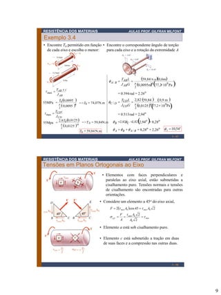 RESISTÊNCIA DOS MATERIAIS

AULAS PROF. GILFRAN MILFONT

Exemplo 3.4
• Encontre T0 permitido em função • Encontre o correspondente ângulo de torção
de cada eixo e escolha o menor:
para cada eixo e a rotação da extremidade A
9,5mm

0,65m

12,5mm

f A / B  TAB L 

0,9m

J ABG

 max  TAB x c
J AB

59,84 N.m0,6m
0,0095m4 77,2 109 Pa 
2



 0.394 rad  2.26o

T 0,0095 
55MPa   0
=>T0  74,07N.m
 0,0095 4
2

2,82 59,84 
fC / D  TCD L 
J CDG

 max  TCD c

J CD
2.8 T 0,0125 
=>T 0  59,84N.m
55Mpa   0
0,0125  4
2
T0  59,84 N.m

 0,9 m 
0,0125 4  109Pa
77,2
2



 0.513 rad  2,94o
.





f B 2,82fC 2,82 2,94o  8,28o
f A  f B  f A / B  8,28o  2,26o
.

f A  10,54o
1 - 17

RESISTÊNCIA DOS MATERIAIS

AULAS PROF. GILFRAN MILFONT

Tensões em Planos Ortogonais ao Eixo
• Elementos com faces perpendiculares e
paralelas ao eixo axial, estão submetidas a
cisalhamento puro. Tensões normais e tensões
de cisalhamento são encontradas para outras
orientações.
• Considere um elemento a 45o do eixo axial,
F  2 máx A0  cos 45   máx A0 2

 45 
o

F  máx A0 2

  máx
A
A0 2

• Elemento a está sob cisalhamento puro.
• Elemento c está submetido a tração em duas
de suas faces e a compressão nas outras duas.

1 - 18

9

 