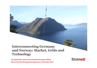 Interconnecting Germany 
and Norway: Market, Grids and 
Technology 
Tor Eigil Hodne, Senior Vice President European Affairs 
Berlin, German-Norwegian Energy Forum, 23 October 2014 
 
