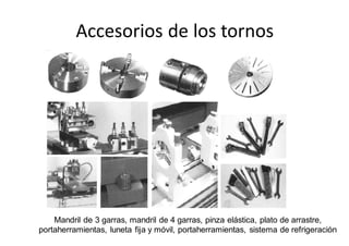 Accesorios de los tornos
Mandril de 3 garras, mandril de 4 garras, pinza elástica, plato de arrastre,
portaherramientas, luneta fija y móvil, portaherramientas, sistema de refrigeración
 