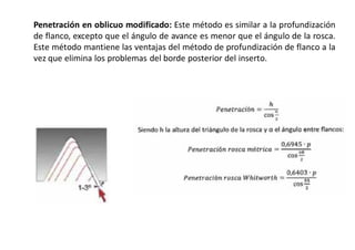 Penetración en oblicuo modificado: Este método es similar a la profundización
de flanco, excepto que el ángulo de avance es menor que el ángulo de la rosca.
Este método mantiene las ventajas del método de profundización de flanco a la
vez que elimina los problemas del borde posterior del inserto.
 