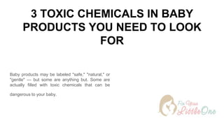 3 TOXIC CHEMICALS IN BABY
PRODUCTS YOU NEED TO LOOK
FOR
Baby products may be labeled "safe," "natural," or
"gentle" — but some are anything but. Some are
actually filled with toxic chemicals that can be
dangerous to your baby.
 