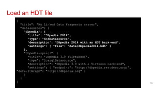 {
"title": "My Linked Data Fragments server",
"datasources": {
"dbpedia": {
"title": "DBpedia 2014",
"type": "HdtDatasource",
"description": "DBpedia 2014 with an HDT back-end",
"settings": { "file": "data/dbpedia2014.hdt" }
},
"dbpedia-sparql": {
"title": "DBpedia 3.9 (Virtuoso)",
"type": "SparqlDatasource",
"description": "DBpedia 3.9 with a Virtuoso back-end",
"settings": { "endpoint": "http://dbpedia.restdesc.org/",
"defaultGraph": "http://dbpedia.org" }
}
}
}
Load an HDT file
10
 