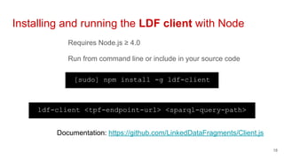 Requires Node.js ≥ 4.0
Run from command line or include in your source code
Installing and running the LDF client with Node
18
[sudo] npm install -g ldf-client
ldf-client <tpf-endpoint-url> <sparql-query-path>
Documentation: https://github.com/LinkedDataFragments/Client.js
 