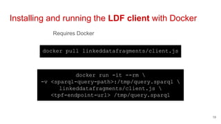 Requires Docker
Installing and running the LDF client with Docker
19
docker pull linkeddatafragments/client.js
docker run -it --rm 
-v <sparql-query-path>:/tmp/query.sparql 
linkeddatafragments/client.js 
<tpf-endpoint-url> /tmp/query.sparql
 