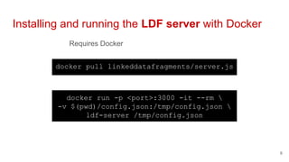 Requires Docker
Installing and running the LDF server with Docker
6
docker pull linkeddatafragments/server.js
docker run -p <port>:3000 -it --rm 
-v $(pwd)/config.json:/tmp/config.json 
ldf-server /tmp/config.json
 