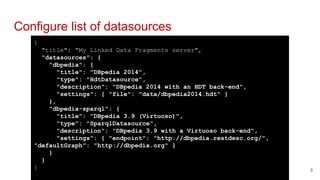 {
"title": "My Linked Data Fragments server",
"datasources": {
"dbpedia": {
"title": "DBpedia 2014",
"type": "HdtDatasource",
"description": "DBpedia 2014 with an HDT back-end",
"settings": { "file": "data/dbpedia2014.hdt" }
},
"dbpedia-sparql": {
"title": "DBpedia 3.9 (Virtuoso)",
"type": "SparqlDatasource",
"description": "DBpedia 3.9 with a Virtuoso back-end",
"settings": { "endpoint": "http://dbpedia.restdesc.org/",
"defaultGraph": "http://dbpedia.org" }
}
}
}
Configure list of datasources
9
 
