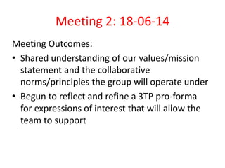 Meeting 2: 18-06-14 
Meeting Outcomes: 
• Shared understanding of our values/mission 
statement and the collaborative 
norms/principles the group will operate under 
• Begun to reflect and refine a 3TP pro-forma 
for expressions of interest that will allow the 
team to support 
 