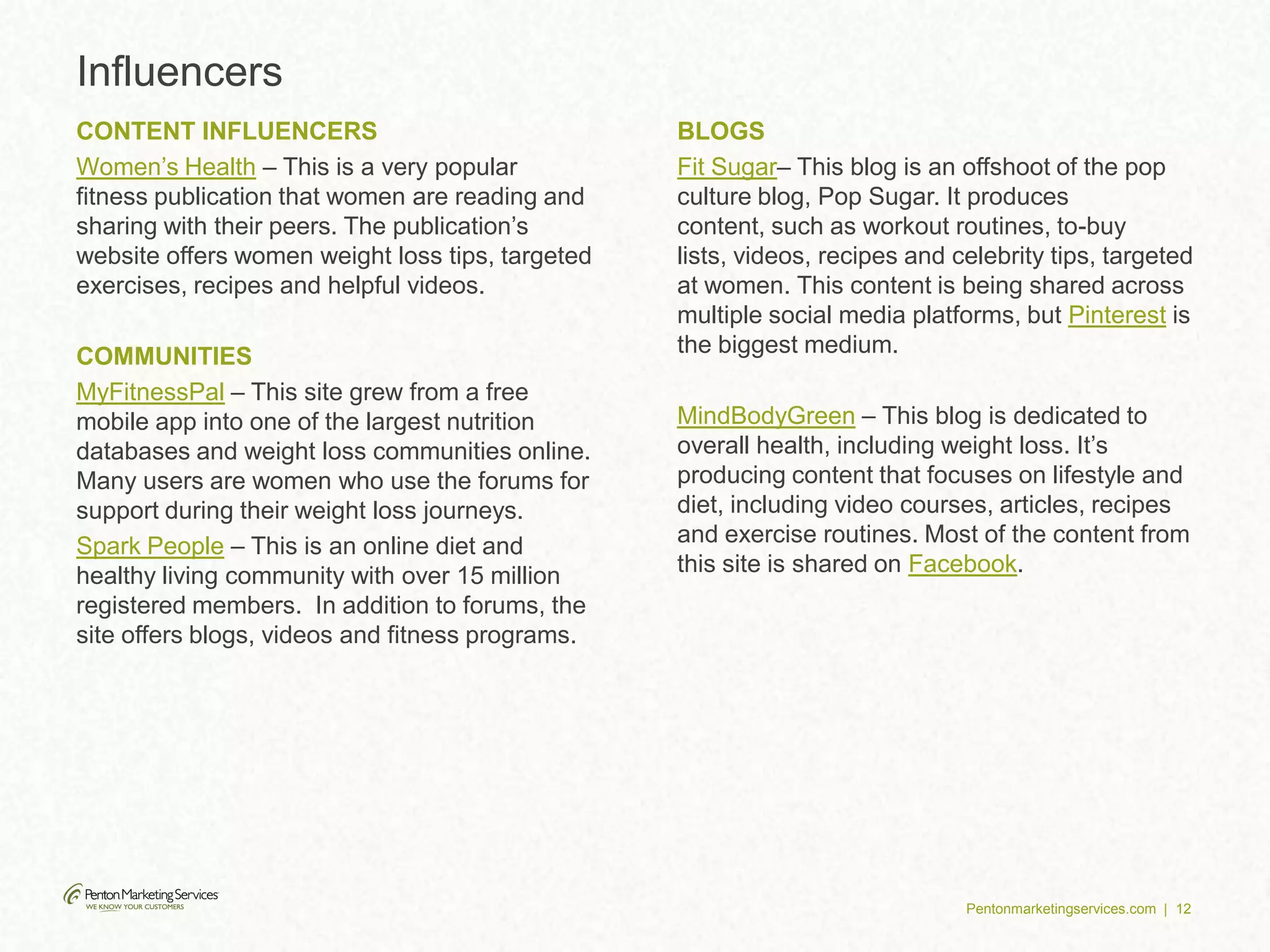 Pentonmarketingservices.com | 12
Influencers
CONTENT INFLUENCERS
Women’s Health – This is a very popular
fitness publication that women are reading and
sharing with their peers. The publication’s
website offers women weight loss tips, targeted
exercises, recipes and helpful videos.
COMMUNITIES
MyFitnessPal – This site grew from a free
mobile app into one of the largest nutrition
databases and weight loss communities online.
Many users are women who use the forums for
support during their weight loss journeys.
Spark People – This is an online diet and
healthy living community with over 15 million
registered members. In addition to forums, the
site offers blogs, videos and fitness programs.
BLOGS
Fit Sugar– This blog is an offshoot of the pop
culture blog, Pop Sugar. It produces
content, such as workout routines, to-buy
lists, videos, recipes and celebrity tips, targeted
at women. This content is being shared across
multiple social media platforms, but Pinterest is
the biggest medium.
MindBodyGreen – This blog is dedicated to
overall health, including weight loss. It’s
producing content that focuses on lifestyle and
diet, including video courses, articles, recipes
and exercise routines. Most of the content from
this site is shared on Facebook.
 