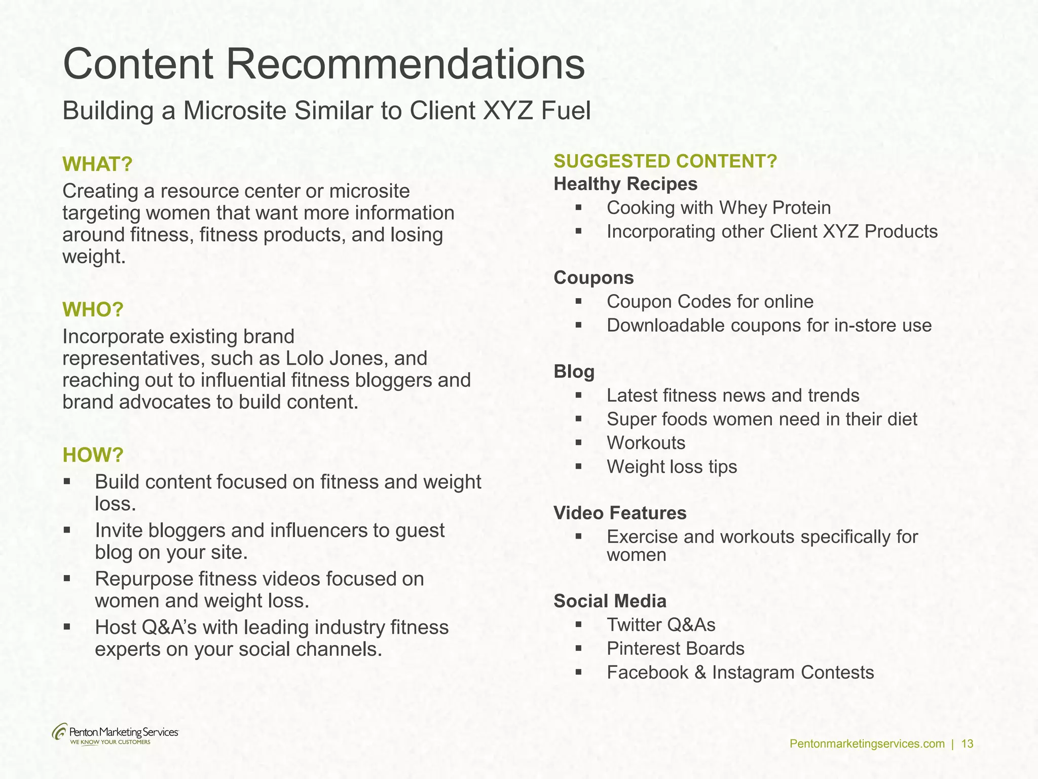 Pentonmarketingservices.com | 13
WHAT?
Creating a resource center or microsite
targeting women that want more information
around fitness, fitness products, and losing
weight.
WHO?
Incorporate existing brand
representatives, such as Lolo Jones, and
reaching out to influential fitness bloggers and
brand advocates to build content.
HOW?
 Build content focused on fitness and weight
loss.
 Invite bloggers and influencers to guest
blog on your site.
 Repurpose fitness videos focused on
women and weight loss.
 Host Q&A’s with leading industry fitness
experts on your social channels.
SUGGESTED CONTENT?
Healthy Recipes
 Cooking with Whey Protein
 Incorporating other Client XYZ Products
Coupons
 Coupon Codes for online
 Downloadable coupons for in-store use
Blog
 Latest fitness news and trends
 Super foods women need in their diet
 Workouts
 Weight loss tips
Video Features
 Exercise and workouts specifically for
women
Social Media
 Twitter Q&As
 Pinterest Boards
 Facebook & Instagram Contests
Content Recommendations
Building a Microsite Similar to Client XYZ Fuel
 