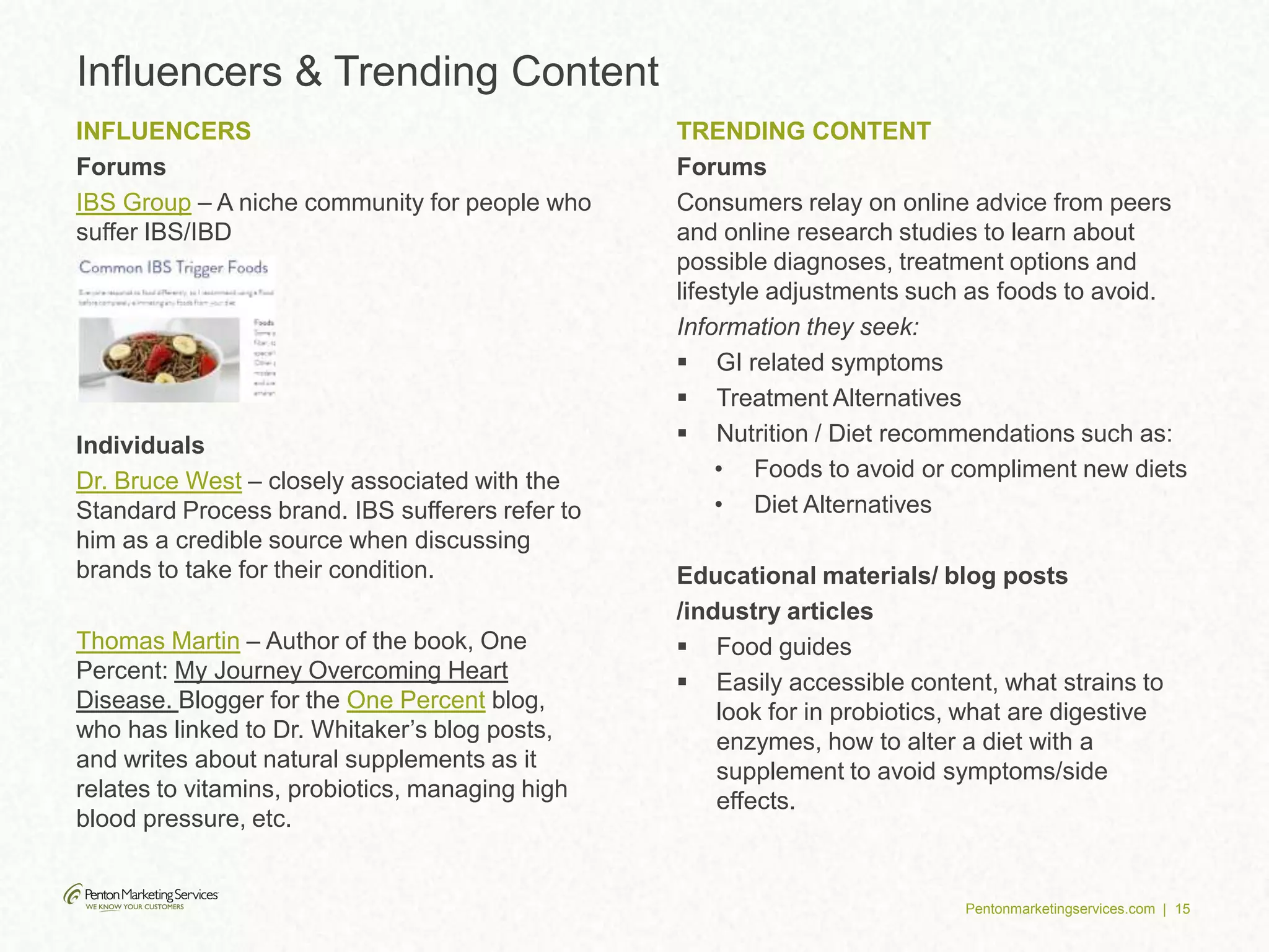 Pentonmarketingservices.com | 15
Influencers & Trending Content
INFLUENCERS
Forums
IBS Group – A niche community for people who
suffer IBS/IBD
Individuals
Dr. Bruce West – closely associated with the
Standard Process brand. IBS sufferers refer to
him as a credible source when discussing
brands to take for their condition.
Thomas Martin – Author of the book, One
Percent: My Journey Overcoming Heart
Disease. Blogger for the One Percent blog,
who has linked to Dr. Whitaker’s blog posts,
and writes about natural supplements as it
relates to vitamins, probiotics, managing high
blood pressure, etc.
TRENDING CONTENT
Forums
Consumers relay on online advice from peers
and online research studies to learn about
possible diagnoses, treatment options and
lifestyle adjustments such as foods to avoid.
Information they seek:
 GI related symptoms
 Treatment Alternatives
 Nutrition / Diet recommendations such as:
• Foods to avoid or compliment new diets
• Diet Alternatives
Educational materials/ blog posts
/industry articles
 Food guides
 Easily accessible content, what strains to
look for in probiotics, what are digestive
enzymes, how to alter a diet with a
supplement to avoid symptoms/side
effects.
 