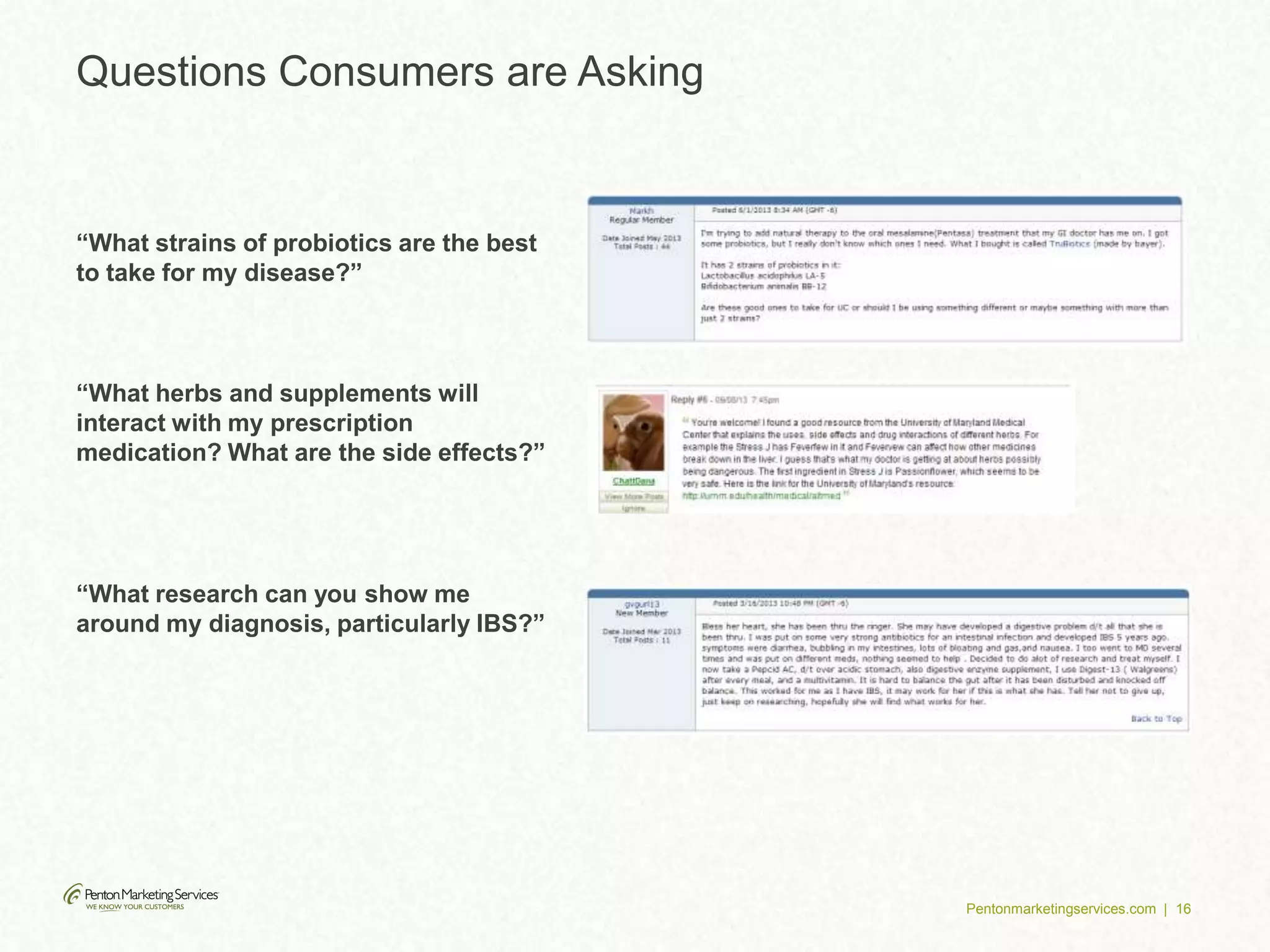 Pentonmarketingservices.com | 16
Questions Consumers are Asking
“What research can you show me
around my diagnosis, particularly IBS?”
“What strains of probiotics are the best
to take for my disease?”
“What herbs and supplements will
interact with my prescription
medication? What are the side effects?”
 