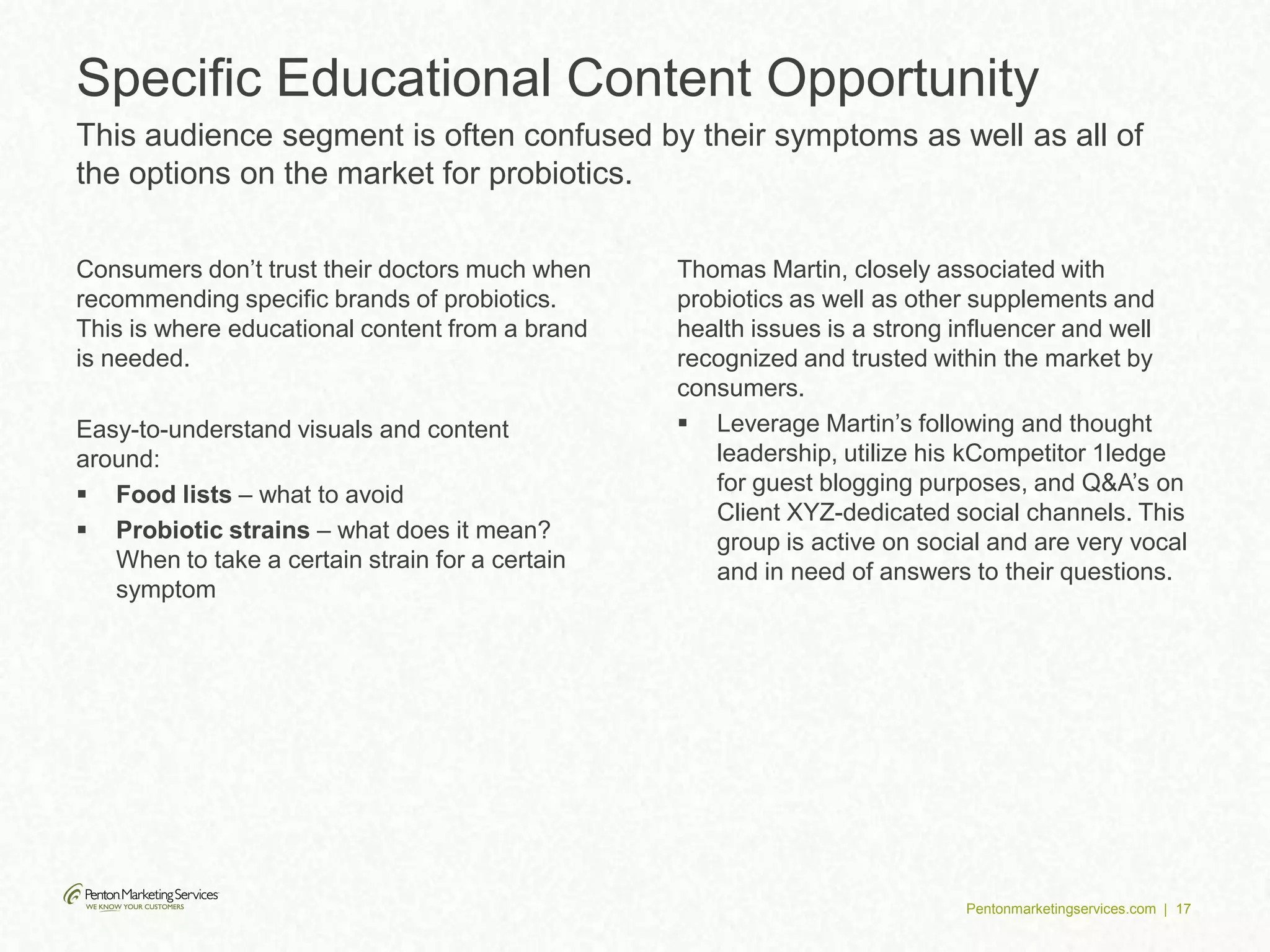 Pentonmarketingservices.com | 17
Consumers don’t trust their doctors much when
recommending specific brands of probiotics.
This is where educational content from a brand
is needed.
Easy-to-understand visuals and content
around:
 Food lists – what to avoid
 Probiotic strains – what does it mean?
When to take a certain strain for a certain
symptom
Thomas Martin, closely associated with
probiotics as well as other supplements and
health issues is a strong influencer and well
recognized and trusted within the market by
consumers.
 Leverage Martin’s following and thought
leadership, utilize his kCompetitor 1ledge
for guest blogging purposes, and Q&A’s on
Client XYZ-dedicated social channels. This
group is active on social and are very vocal
and in need of answers to their questions.
Specific Educational Content Opportunity
This audience segment is often confused by their symptoms as well as all of
the options on the market for probiotics.
 