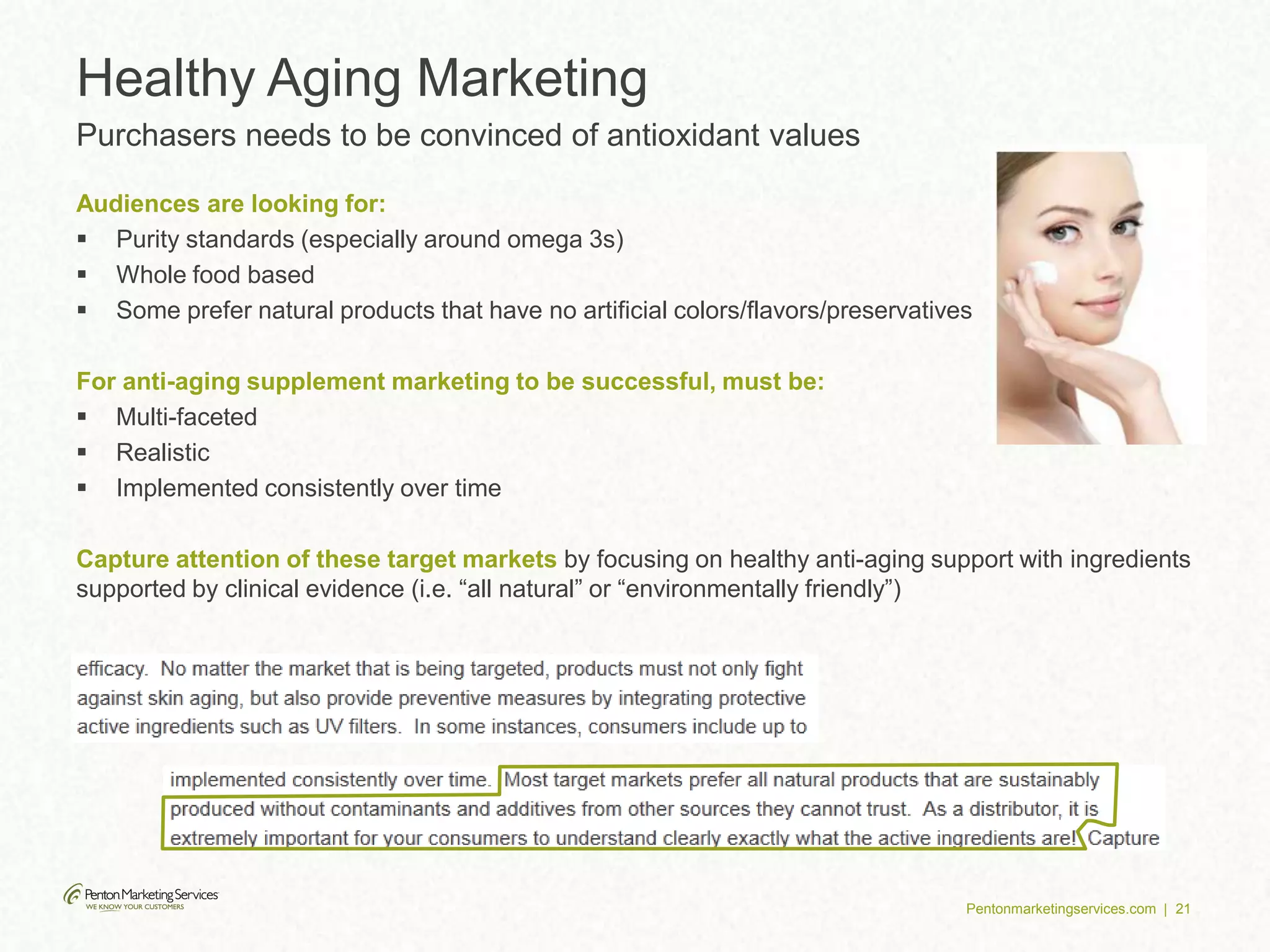 Pentonmarketingservices.com | 21
Healthy Aging Marketing
Purchasers needs to be convinced of antioxidant values
Audiences are looking for:
 Purity standards (especially around omega 3s)
 Whole food based
 Some prefer natural products that have no artificial colors/flavors/preservatives
For anti-aging supplement marketing to be successful, must be:
 Multi-faceted
 Realistic
 Implemented consistently over time
Capture attention of these target markets by focusing on healthy anti-aging support with ingredients
supported by clinical evidence (i.e. “all natural” or “environmentally friendly”)
 