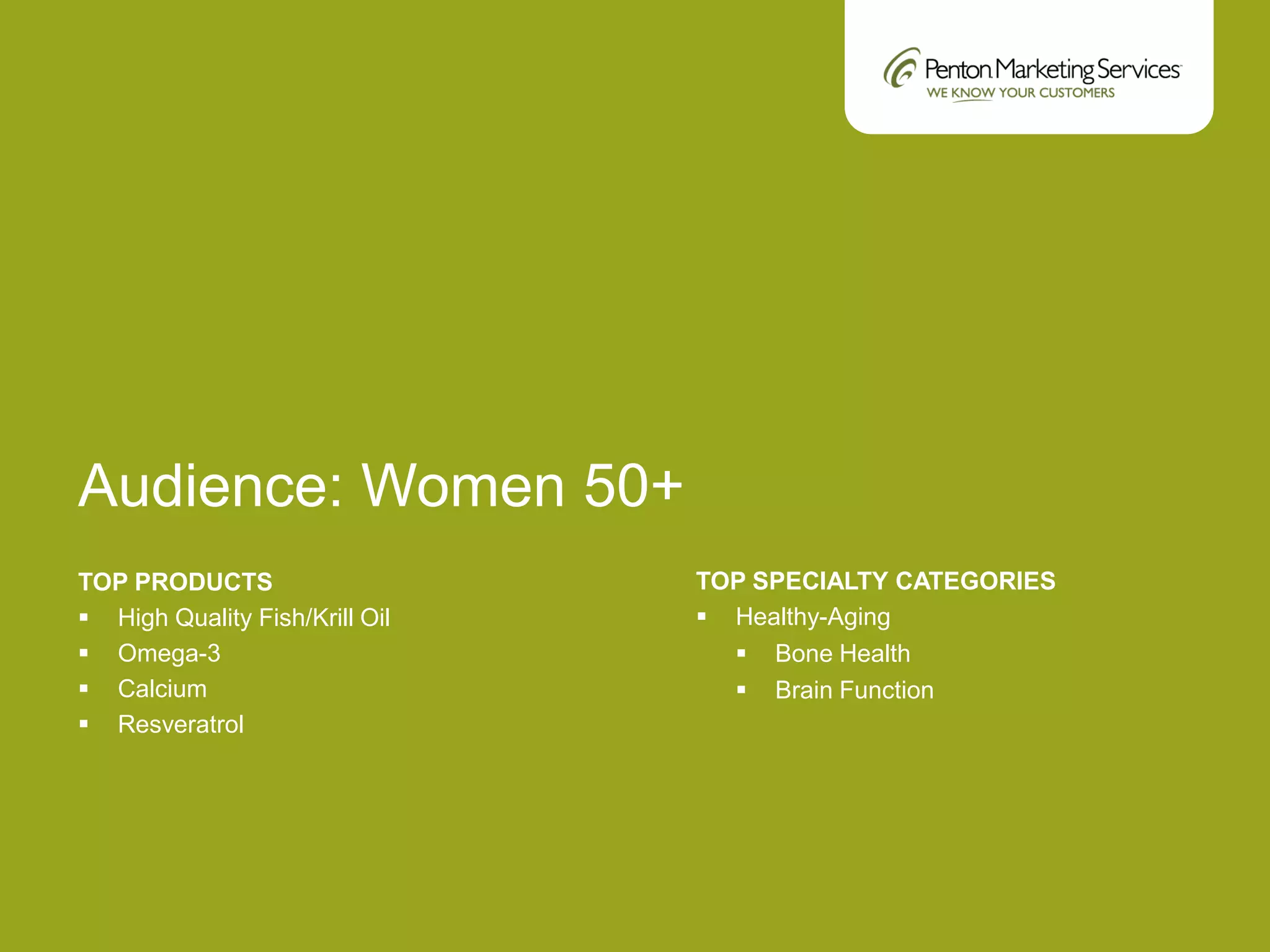 Audience: Women 50+
TOP PRODUCTS
 High Quality Fish/Krill Oil
 Omega-3
 Calcium
 Resveratrol
TOP SPECIALTY CATEGORIES
 Healthy-Aging
 Bone Health
 Brain Function
 