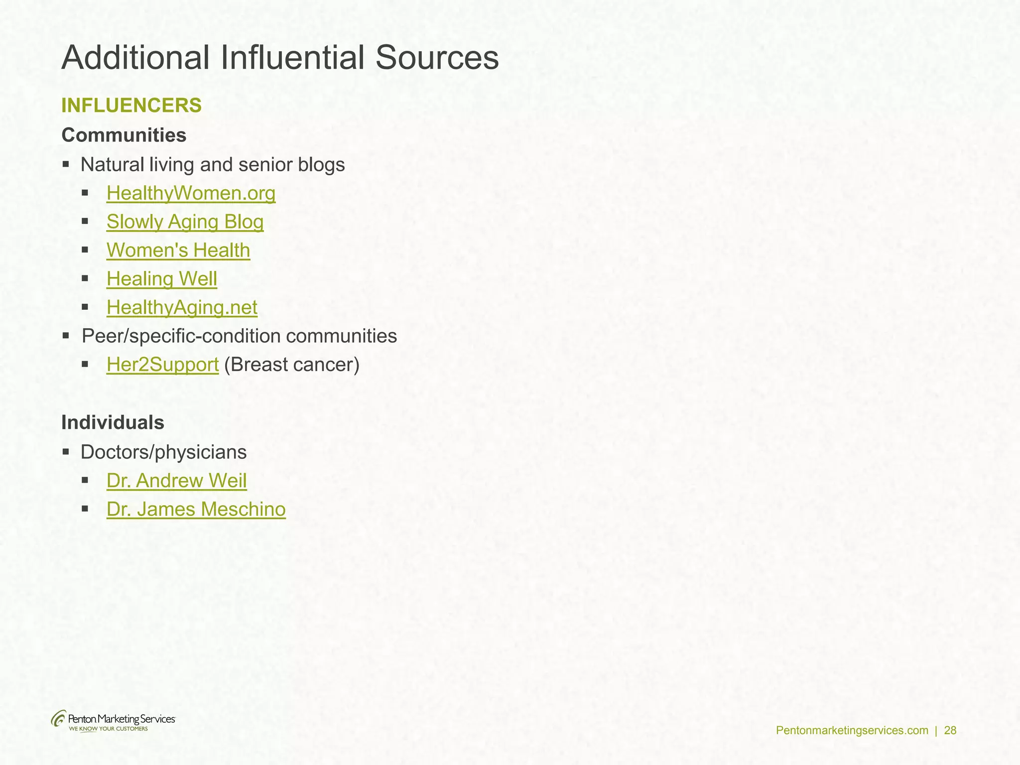 Pentonmarketingservices.com | 28
Additional Influential Sources
INFLUENCERS
Communities
 Natural living and senior blogs
 HealthyWomen.org
 Slowly Aging Blog
 Women's Health
 Healing Well
 HealthyAging.net
 Peer/specific-condition communities
 Her2Support (Breast cancer)
Individuals
 Doctors/physicians
 Dr. Andrew Weil
 Dr. James Meschino
 