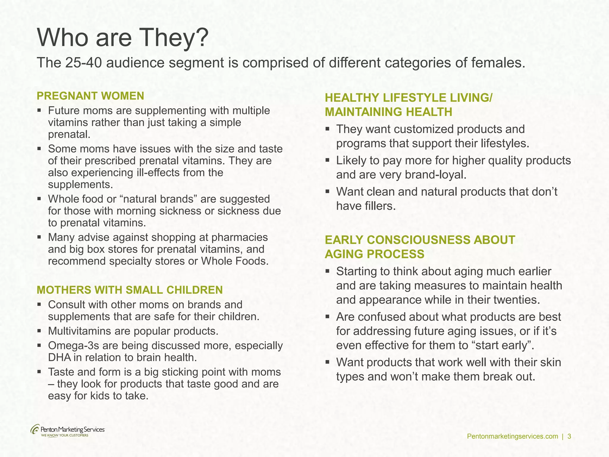 Pentonmarketingservices.com | 3
PREGNANT WOMEN
 Future moms are supplementing with multiple
vitamins rather than just taking a simple
prenatal.
 Some moms have issues with the size and taste
of their prescribed prenatal vitamins. They are
also experiencing ill-effects from the
supplements.
 Whole food or “natural brands” are suggested
for those with morning sickness or sickness due
to prenatal vitamins.
 Many advise against shopping at pharmacies
and big box stores for prenatal vitamins, and
recommend specialty stores or Whole Foods.
MOTHERS WITH SMALL CHILDREN
 Consult with other moms on brands and
supplements that are safe for their children.
 Multivitamins are popular products.
 Omega-3s are being discussed more, especially
DHA in relation to brain health.
 Taste and form is a big sticking point with moms
– they look for products that taste good and are
easy for kids to take.
HEALTHY LIFESTYLE LIVING/
MAINTAINING HEALTH
 They want customized products and
programs that support their lifestyles.
 Likely to pay more for higher quality products
and are very brand-loyal.
 Want clean and natural products that don’t
have fillers.
EARLY CONSCIOUSNESS ABOUT
AGING PROCESS
 Starting to think about aging much earlier
and are taking measures to maintain health
and appearance while in their twenties.
 Are confused about what products are best
for addressing future aging issues, or if it’s
even effective for them to “start early”.
 Want products that work well with their skin
types and won’t make them break out.
Who are They?
The 25-40 audience segment is comprised of different categories of females.
 