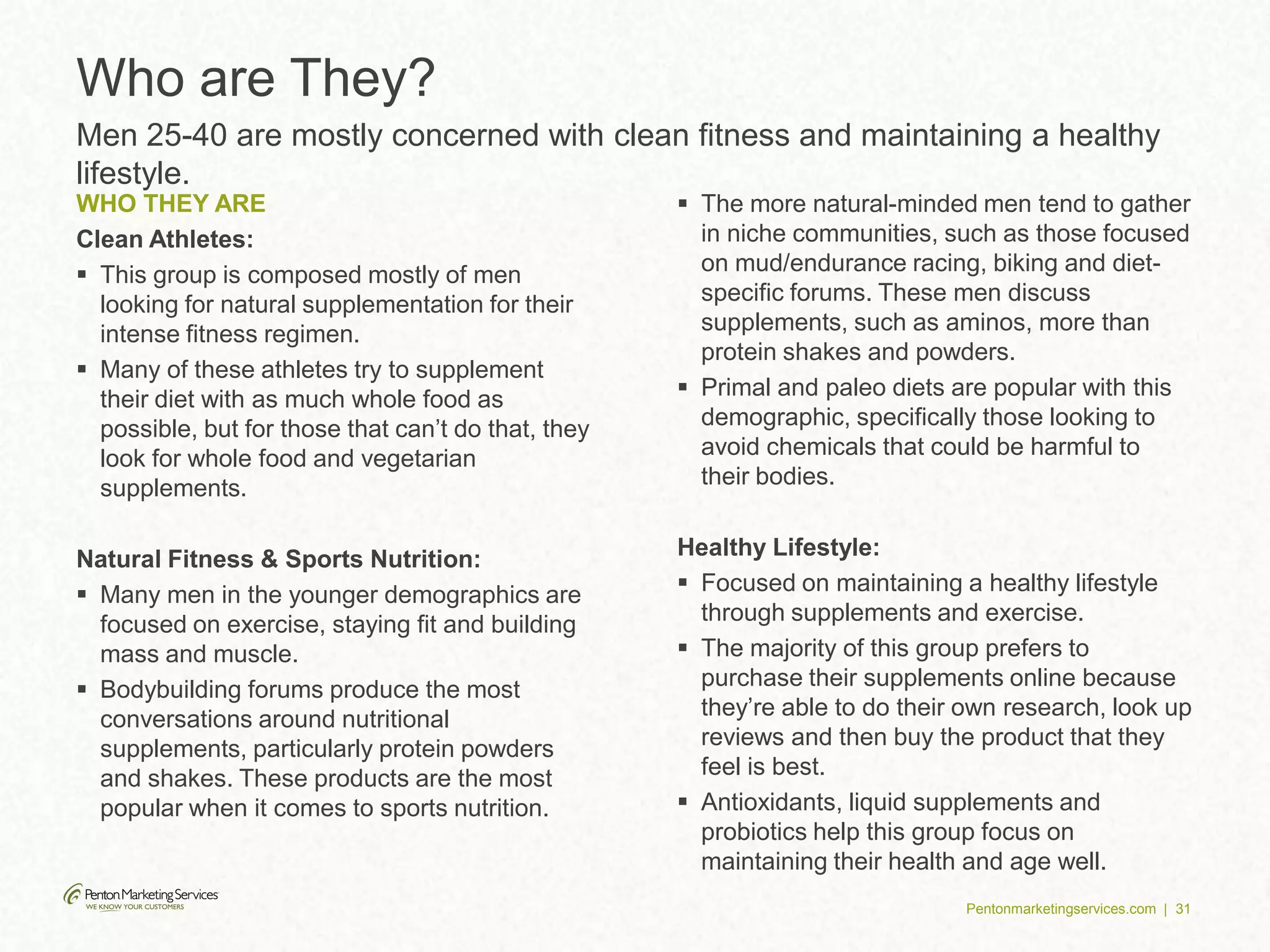 Pentonmarketingservices.com | 31
WHO THEY ARE
Clean Athletes:
 This group is composed mostly of men
looking for natural supplementation for their
intense fitness regimen.
 Many of these athletes try to supplement
their diet with as much whole food as
possible, but for those that can’t do that, they
look for whole food and vegetarian
supplements.
Natural Fitness & Sports Nutrition:
 Many men in the younger demographics are
focused on exercise, staying fit and building
mass and muscle.
 Bodybuilding forums produce the most
conversations around nutritional
supplements, particularly protein powders
and shakes. These products are the most
popular when it comes to sports nutrition.
 The more natural-minded men tend to gather
in niche communities, such as those focused
on mud/endurance racing, biking and diet-
specific forums. These men discuss
supplements, such as aminos, more than
protein shakes and powders.
 Primal and paleo diets are popular with this
demographic, specifically those looking to
avoid chemicals that could be harmful to
their bodies.
Healthy Lifestyle:
 Focused on maintaining a healthy lifestyle
through supplements and exercise.
 The majority of this group prefers to
purchase their supplements online because
they’re able to do their own research, look up
reviews and then buy the product that they
feel is best.
 Antioxidants, liquid supplements and
probiotics help this group focus on
maintaining their health and age well.
Who are They?
Men 25-40 are mostly concerned with clean fitness and maintaining a healthy
lifestyle.
 