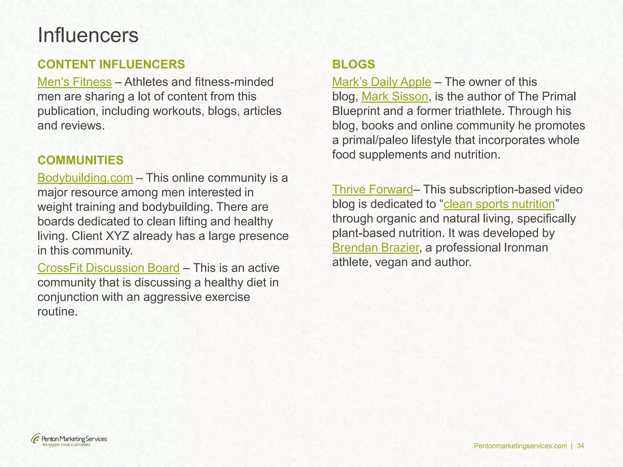 Pentonmarketingservices.com | 34
Influencers
CONTENT INFLUENCERS
Men’s Fitness – Athletes and fitness-minded
men are sharing a lot of content from this
publication, including workouts, blogs, articles
and reviews.
COMMUNITIES
Bodybuilding.com – This online community is a
major resource among men interested in
weight training and bodybuilding. There are
boards dedicated to clean lifting and healthy
living. Client XYZ already has a large presence
in this community.
CrossFit Discussion Board – This is an active
community that is discussing a healthy diet in
conjunction with an aggressive exercise
routine.
BLOGS
Mark’s Daily Apple – The owner of this
blog, Mark Sisson, is the author of The Primal
Blueprint and a former triathlete. Through his
blog, books and online community he promotes
a primal/paleo lifestyle that incorporates whole
food supplements and nutrition.
Thrive Forward– This subscription-based video
blog is dedicated to “clean sports nutrition”
through organic and natural living, specifically
plant-based nutrition. It was developed by
Brendan Brazier, a professional Ironman
athlete, vegan and author.
 