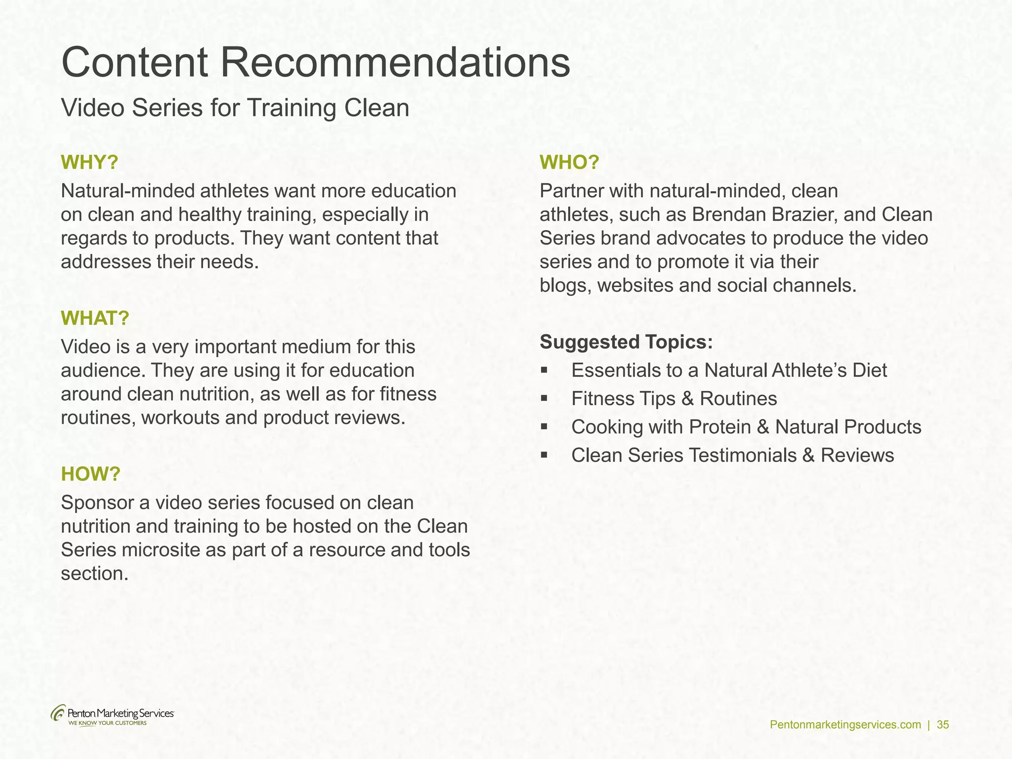 Pentonmarketingservices.com | 35
WHY?
Natural-minded athletes want more education
on clean and healthy training, especially in
regards to products. They want content that
addresses their needs.
WHAT?
Video is a very important medium for this
audience. They are using it for education
around clean nutrition, as well as for fitness
routines, workouts and product reviews.
HOW?
Sponsor a video series focused on clean
nutrition and training to be hosted on the Clean
Series microsite as part of a resource and tools
section.
WHO?
Partner with natural-minded, clean
athletes, such as Brendan Brazier, and Clean
Series brand advocates to produce the video
series and to promote it via their
blogs, websites and social channels.
Suggested Topics:
 Essentials to a Natural Athlete’s Diet
 Fitness Tips & Routines
 Cooking with Protein & Natural Products
 Clean Series Testimonials & Reviews
Content Recommendations
Video Series for Training Clean
 