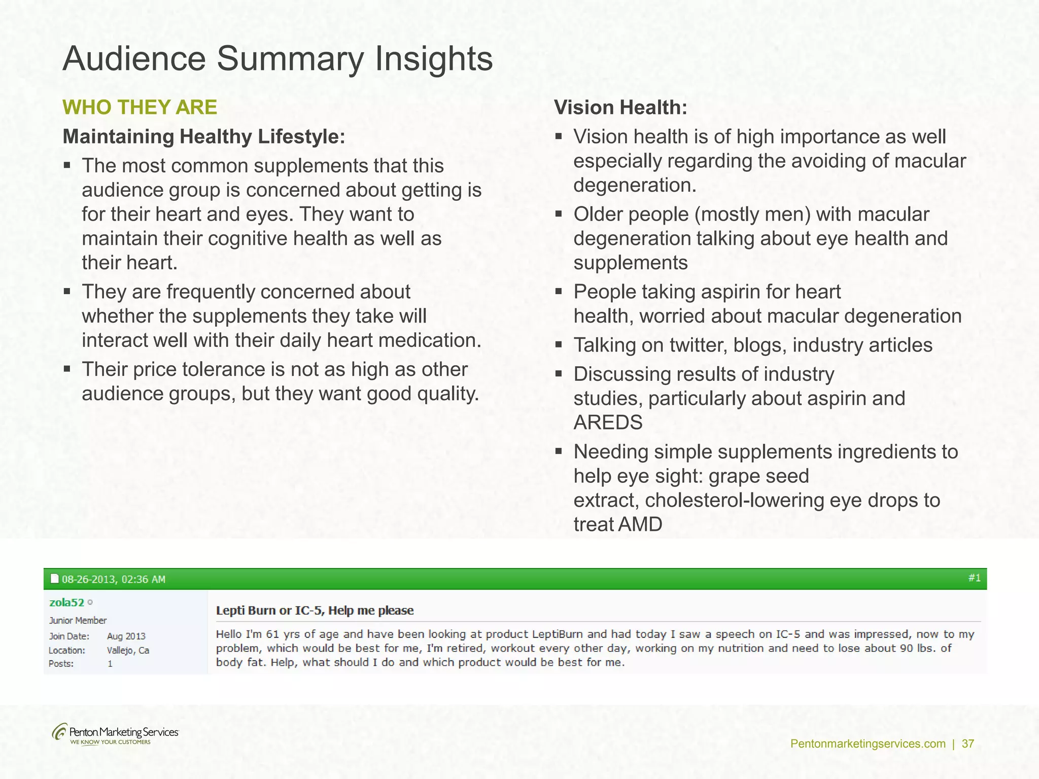 Pentonmarketingservices.com | 37
Audience Summary Insights
WHO THEY ARE
Maintaining Healthy Lifestyle:
 The most common supplements that this
audience group is concerned about getting is
for their heart and eyes. They want to
maintain their cognitive health as well as
their heart.
 They are frequently concerned about
whether the supplements they take will
interact well with their daily heart medication.
 Their price tolerance is not as high as other
audience groups, but they want good quality.
Vision Health:
 Vision health is of high importance as well
especially regarding the avoiding of macular
degeneration.
 Older people (mostly men) with macular
degeneration talking about eye health and
supplements
 People taking aspirin for heart
health, worried about macular degeneration
 Talking on twitter, blogs, industry articles
 Discussing results of industry
studies, particularly about aspirin and
AREDS
 Needing simple supplements ingredients to
help eye sight: grape seed
extract, cholesterol-lowering eye drops to
treat AMD
 Rely on peers instead of doctors
 