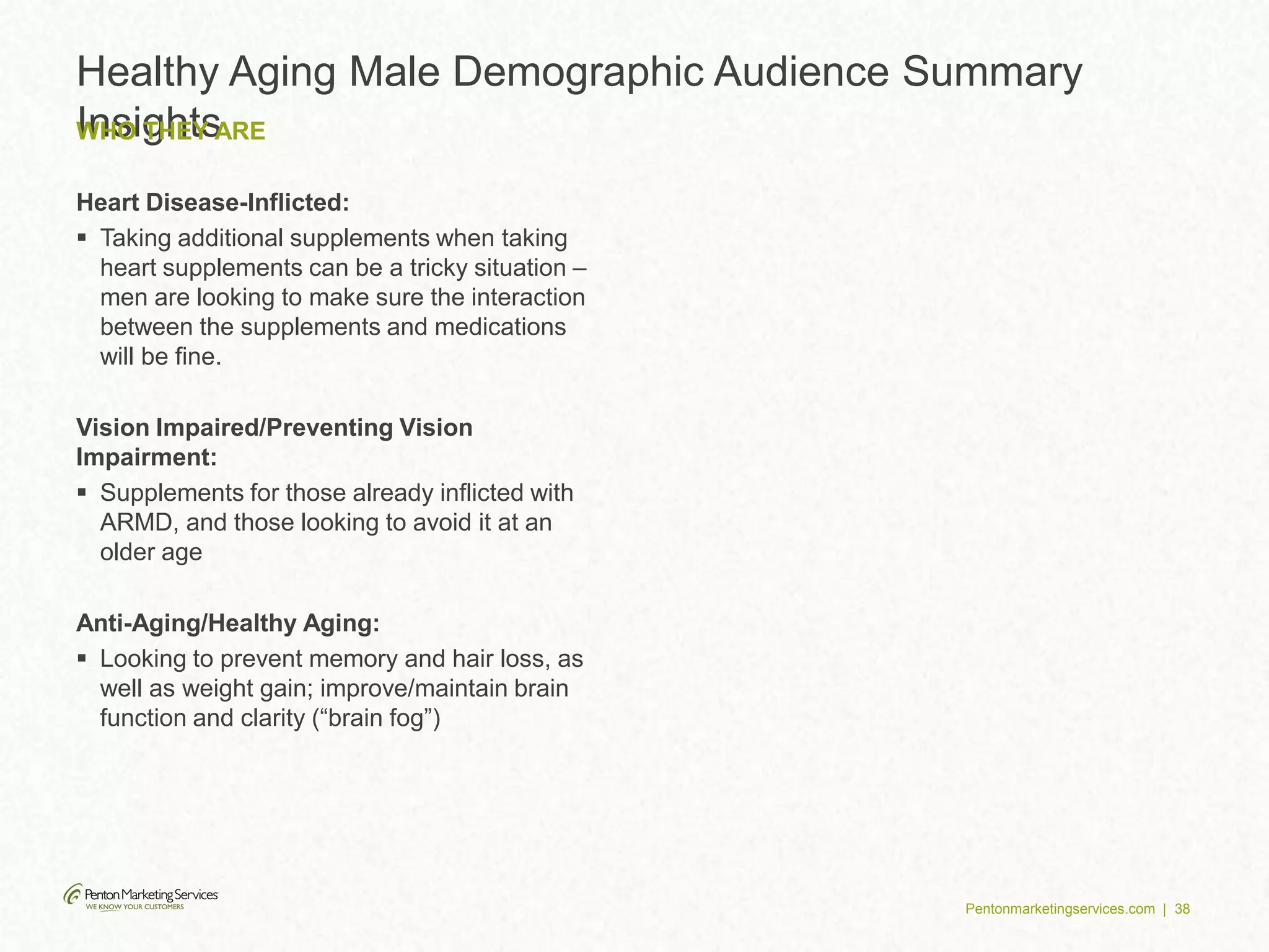 Pentonmarketingservices.com | 38
Healthy Aging Male Demographic Audience Summary
InsightsWHO THEY ARE
Heart Disease-Inflicted:
 Taking additional supplements when taking
heart supplements can be a tricky situation –
men are looking to make sure the interaction
between the supplements and medications
will be fine.
Vision Impaired/Preventing Vision
Impairment:
 Supplements for those already inflicted with
ARMD, and those looking to avoid it at an
older age
Anti-Aging/Healthy Aging:
 Looking to prevent memory and hair loss, as
well as weight gain; improve/maintain brain
function and clarity (“brain fog”)
 