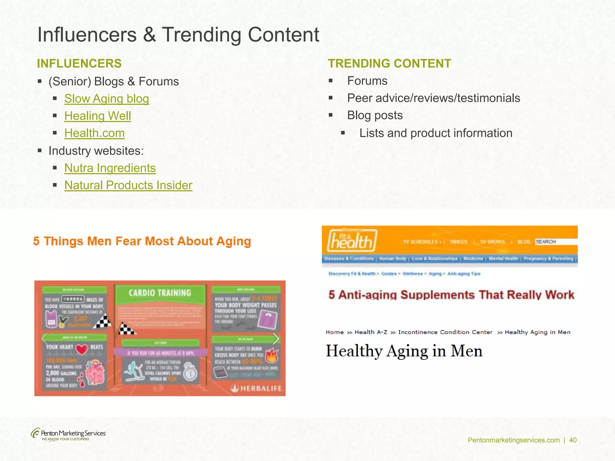 Pentonmarketingservices.com | 40
Influencers & Trending Content
INFLUENCERS
 (Senior) Blogs & Forums
 Slow Aging blog
 Healing Well
 Health.com
 Industry websites:
 Nutra Ingredients
 Natural Products Insider
TRENDING CONTENT
 Forums
 Peer advice/reviews/testimonials
 Blog posts
 Lists and product information
 