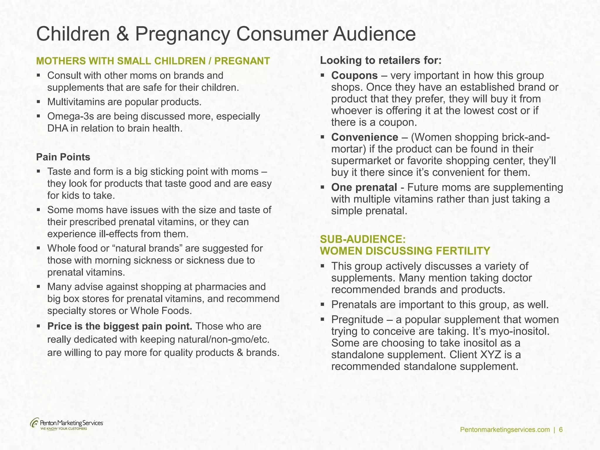 Pentonmarketingservices.com | 6
Children & Pregnancy Consumer Audience
MOTHERS WITH SMALL CHILDREN / PREGNANT
 Consult with other moms on brands and
supplements that are safe for their children.
 Multivitamins are popular products.
 Omega-3s are being discussed more, especially
DHA in relation to brain health.
Pain Points
 Taste and form is a big sticking point with moms –
they look for products that taste good and are easy
for kids to take.
 Some moms have issues with the size and taste of
their prescribed prenatal vitamins, or they can
experience ill-effects from them.
 Whole food or “natural brands” are suggested for
those with morning sickness or sickness due to
prenatal vitamins.
 Many advise against shopping at pharmacies and
big box stores for prenatal vitamins, and recommend
specialty stores or Whole Foods.
 Price is the biggest pain point. Those who are
really dedicated with keeping natural/non-gmo/etc.
are willing to pay more for quality products & brands.
Looking to retailers for:
 Coupons – very important in how this group
shops. Once they have an established brand or
product that they prefer, they will buy it from
whoever is offering it at the lowest cost or if
there is a coupon.
 Convenience – (Women shopping brick-and-
mortar) if the product can be found in their
supermarket or favorite shopping center, they’ll
buy it there since it’s convenient for them.
 One prenatal - Future moms are supplementing
with multiple vitamins rather than just taking a
simple prenatal.
SUB-AUDIENCE:
WOMEN DISCUSSING FERTILITY
 This group actively discusses a variety of
supplements. Many mention taking doctor
recommended brands and products.
 Prenatals are important to this group, as well.
 Pregnitude – a popular supplement that women
trying to conceive are taking. It’s myo-inositol.
Some are choosing to take inositol as a
standalone supplement. Client XYZ is a
recommended standalone supplement.
 