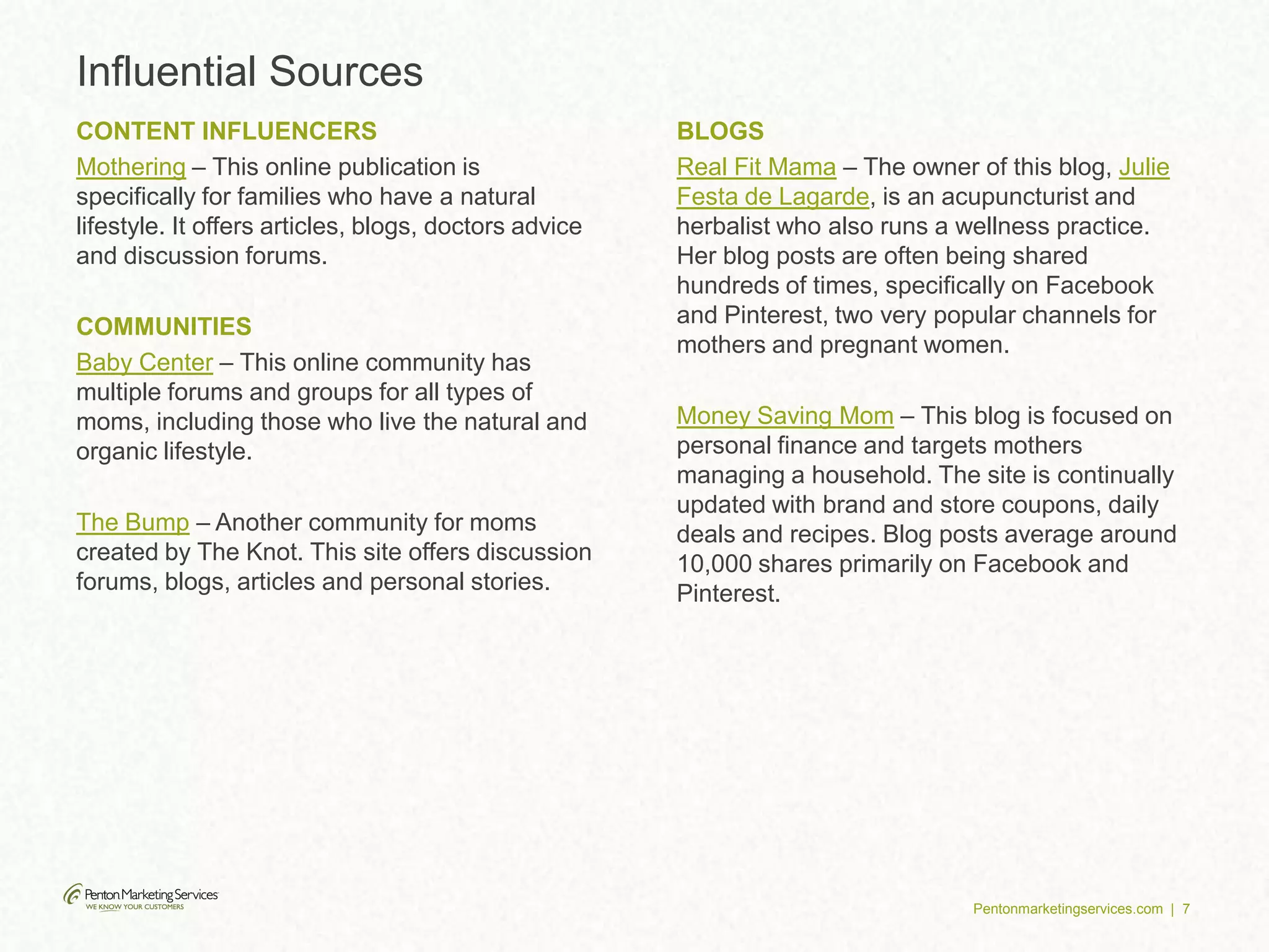 Pentonmarketingservices.com | 7
Influential Sources
CONTENT INFLUENCERS
Mothering – This online publication is
specifically for families who have a natural
lifestyle. It offers articles, blogs, doctors advice
and discussion forums.
COMMUNITIES
Baby Center – This online community has
multiple forums and groups for all types of
moms, including those who live the natural and
organic lifestyle.
The Bump – Another community for moms
created by The Knot. This site offers discussion
forums, blogs, articles and personal stories.
BLOGS
Real Fit Mama – The owner of this blog, Julie
Festa de Lagarde, is an acupuncturist and
herbalist who also runs a wellness practice.
Her blog posts are often being shared
hundreds of times, specifically on Facebook
and Pinterest, two very popular channels for
mothers and pregnant women.
Money Saving Mom – This blog is focused on
personal finance and targets mothers
managing a household. The site is continually
updated with brand and store coupons, daily
deals and recipes. Blog posts average around
10,000 shares primarily on Facebook and
Pinterest.
 