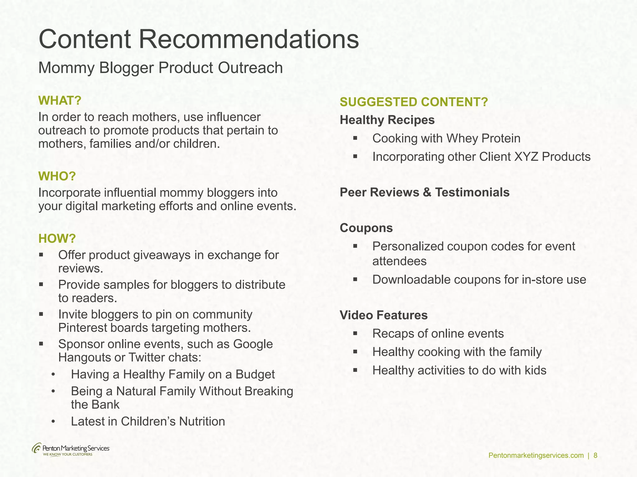 Pentonmarketingservices.com | 8
WHAT?
In order to reach mothers, use influencer
outreach to promote products that pertain to
mothers, families and/or children.
WHO?
Incorporate influential mommy bloggers into
your digital marketing efforts and online events.
HOW?
 Offer product giveaways in exchange for
reviews.
 Provide samples for bloggers to distribute
to readers.
 Invite bloggers to pin on community
Pinterest boards targeting mothers.
 Sponsor online events, such as Google
Hangouts or Twitter chats:
• Having a Healthy Family on a Budget
• Being a Natural Family Without Breaking
the Bank
• Latest in Children’s Nutrition
SUGGESTED CONTENT?
Healthy Recipes
 Cooking with Whey Protein
 Incorporating other Client XYZ Products
Peer Reviews & Testimonials
Coupons
 Personalized coupon codes for event
attendees
 Downloadable coupons for in-store use
Video Features
 Recaps of online events
 Healthy cooking with the family
 Healthy activities to do with kids
Content Recommendations
Mommy Blogger Product Outreach
 
