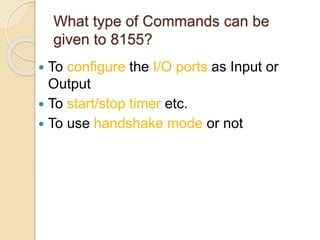 What type of Commands can be
given to 8155?
 To configure the I/O ports as Input or
Output
 To start/stop timer etc.
 To use handshake mode or not
 