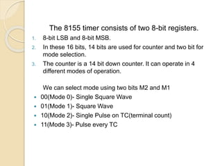 The 8155 timer consists of two 8-bit registers.
1. 8-bit LSB and 8-bit MSB.
2. In these 16 bits, 14 bits are used for counter and two bit for
mode selection.
3. The counter is a 14 bit down counter. It can operate in 4
different modes of operation.
We can select mode using two bits M2 and M1
 00(Mode 0)- Single Square Wave
 01(Mode 1)- Square Wave
 10(Mode 2)- Single Pulse on TC(terminal count)
 11(Mode 3)- Pulse every TC
 