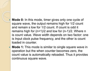  Mode 0: In this mode, timer gives only one cycle of
square wave, the output remains high for 1/2 count
and remain s low for 1/2 count. If count is odd it
remains high for (n+1)/2 and low for (n-1)/2. Where n
is count value. Wave width depends on two factor: one
is Input clock pulse frequency, and the other is count
loaded in counter.
 Mode 1: This mode is similar to single square wave in
operation but the when counter becomes zero, the
count value is automatically reloaded. Thus it provides
continuous square wave.
 